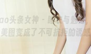 TouTiao头条女神 - 睡衣与魅力，李丽莎让美图变成了不可抗拒的诱惑。