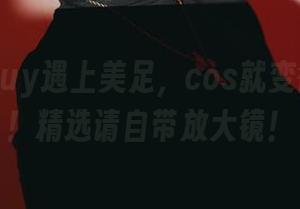当puypuy遇上美足，cos就变得超自然！精选请自带放大镜！